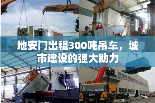 地安门出租300吨吊车，城市建设的强大助力